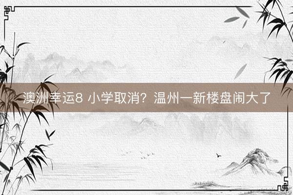 澳洲幸運8 小學(xué)取消?溫州一新樓盤鬧大了