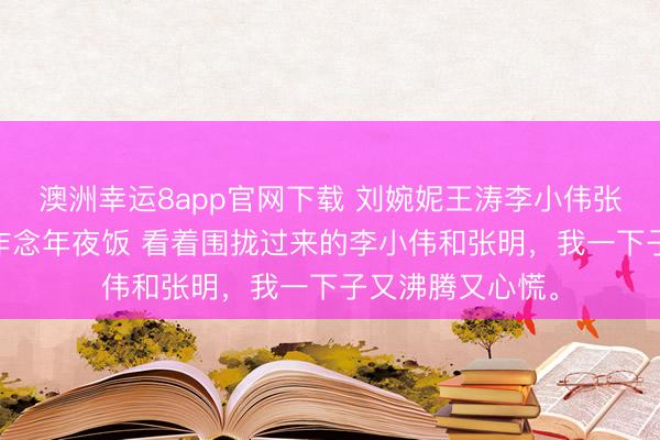 澳洲幸運(yùn)8app官網(wǎng)下載 劉婉妮王濤李小偉張明 給三個(gè)侄子作念年夜飯 看著圍攏過來的李小偉和張明，我一下子又沸騰又心慌。