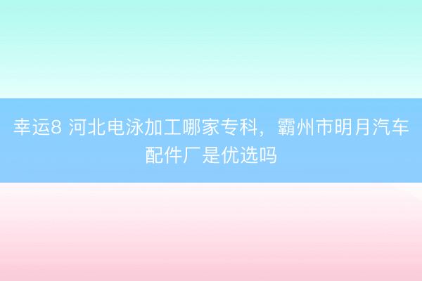 幸運(yùn)8 河北電泳加工哪家專科，霸州市明月汽車配件廠是優(yōu)選嗎