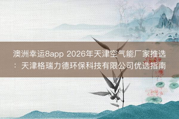 澳洲幸運8app 2026年天津空氣能廠家推選：天津格瑞力德環保科技有限公司優選指南