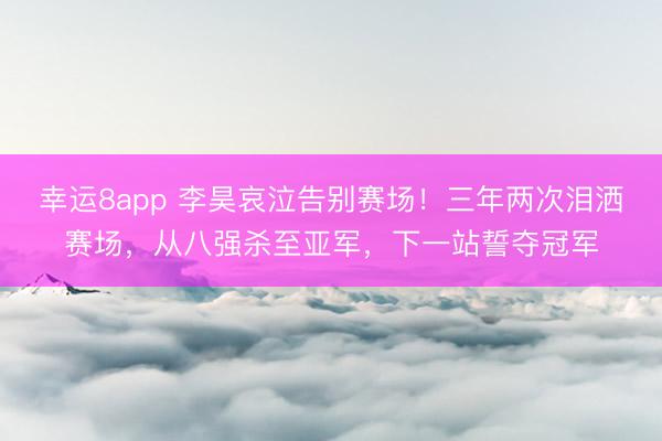 幸運8app 李昊哀泣告別賽場！三年兩次淚灑賽場，從八強殺至亞軍，下一站誓奪冠軍