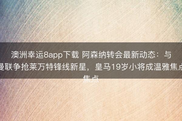 澳洲幸運8app下載 阿森納轉會最新動態：與曼聯爭搶萊萬特鋒線新星，皇馬19歲小將成溫雅焦點