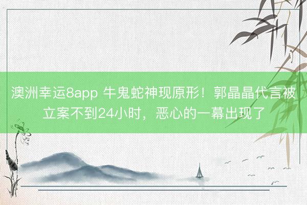 澳洲幸運(yùn)8app 牛鬼蛇神現(xiàn)原形！郭晶晶代言被立案不到24小時(shí)，惡心的一幕出現(xiàn)了