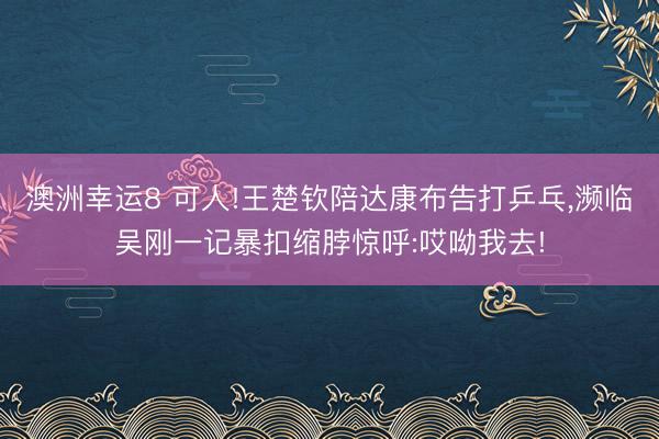 澳洲幸運8 可人!王楚欽陪達康布告打乒乓，瀕臨吳剛一記暴扣縮脖驚呼:哎呦我去!