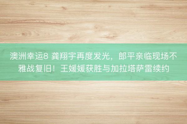 澳洲幸運8 龔翔宇再度發光，郎平親臨現場不雅戰復舊！王媛媛獲勝與加拉塔薩雷續約