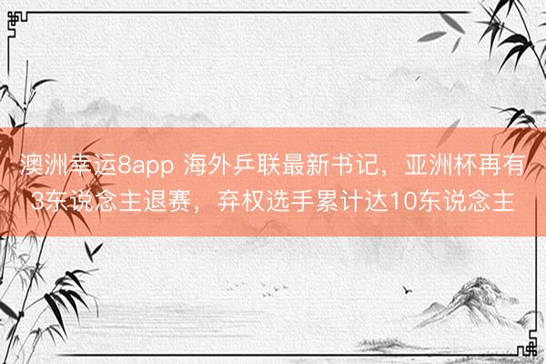 澳洲幸運8app 海外乒聯(lián)最新書記，亞洲杯再有3東說念主退賽，棄權(quán)選手累計達10東說念主