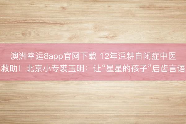 澳洲幸運(yùn)8app官網(wǎng)下載 12年深耕自閉癥中醫(yī)救助！北京小專裘玉明：讓“星星的孩子”啟齒言語