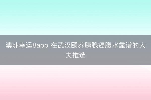 澳洲幸運8app 在武漢頤養(yǎng)胰腺癌腹水靠譜的大夫推選