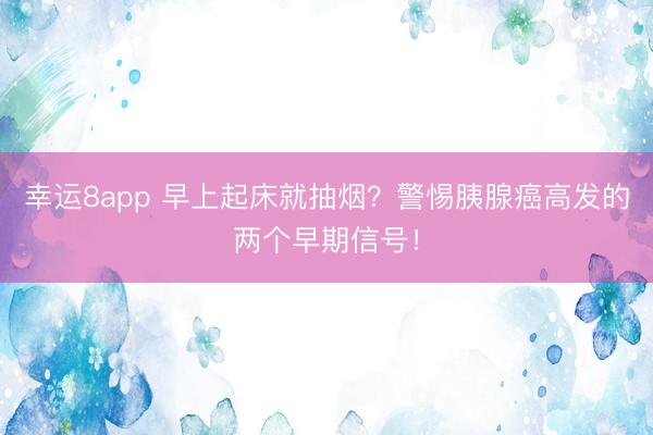 幸運8app 早上起床就抽煙？警惕胰腺癌高發的兩個早期信號！