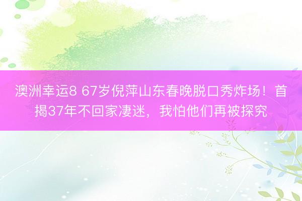 澳洲幸運8 67歲倪萍山東春晚脫口秀炸場！首揭37年不回家凄迷，我怕他們再被探究