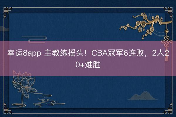 幸運8app 主教練搖頭!CBA冠軍6連敗,2人20+難勝