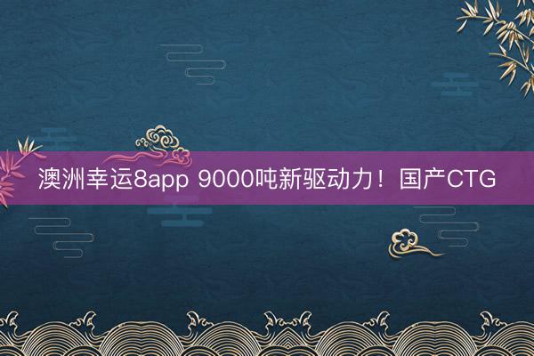 澳洲幸運(yùn)8app 9000噸新驅(qū)動(dòng)力！國(guó)產(chǎn)CTG