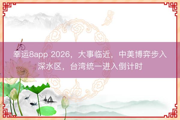 幸運8app 2026，大事臨近，中美博弈步入深水區，臺灣統一進入倒計時