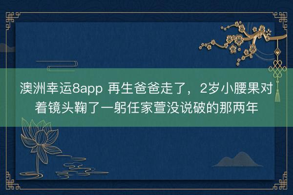 澳洲幸運(yùn)8app 再生爸爸走了,2歲小腰果對(duì)著鏡頭鞠了一躬任家萱沒說破的那兩年