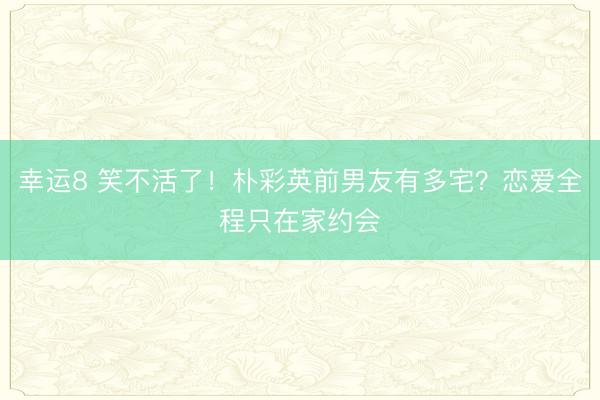幸運(yùn)8 笑不活了!樸彩英前男友有多宅?戀愛全程只在家約會(huì)