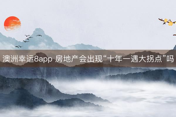 澳洲幸運8app 房地產(chǎn)會出現(xiàn)“十年一遇大拐點”嗎