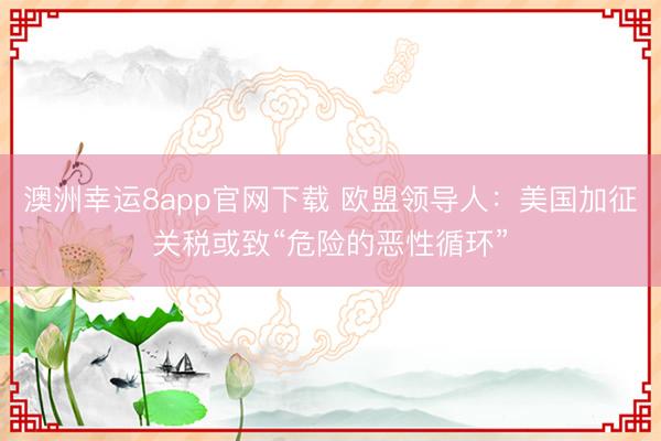 澳洲幸運(yùn)8app官網(wǎng)下載 歐盟領(lǐng)導(dǎo)人：美國(guó)加征關(guān)稅或致“危險(xiǎn)的惡性循環(huán)”