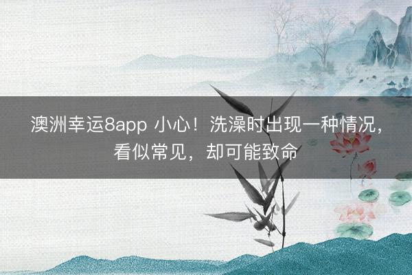 澳洲幸運(yùn)8app 小心！洗澡時(shí)出現(xiàn)一種情況，看似常見，卻可能致命