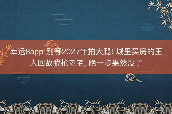 幸運8app 別等2027年拍大腿! 城里買房的王人回故我搶老宅， 晚一步果然沒了