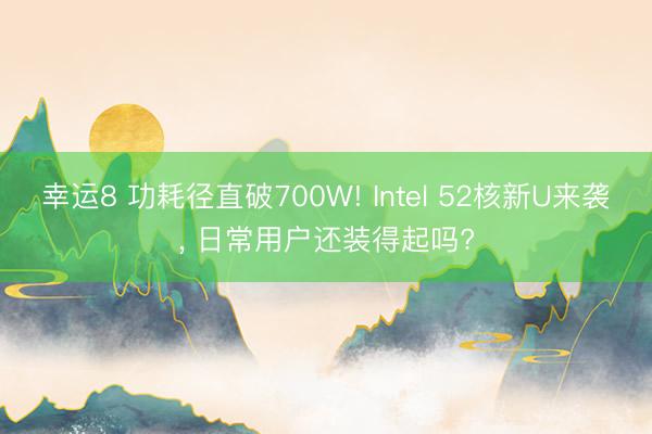 幸運(yùn)8 功耗徑直破700W! Intel 52核新U來襲， 日常用戶還裝得起嗎?