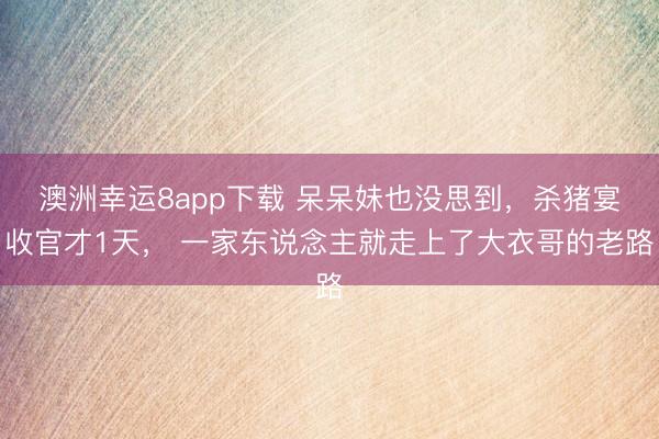 澳洲幸運8app下載 呆呆妹也沒思到,殺豬宴收官才1天, 一家東說念主就走上了大衣哥的老路