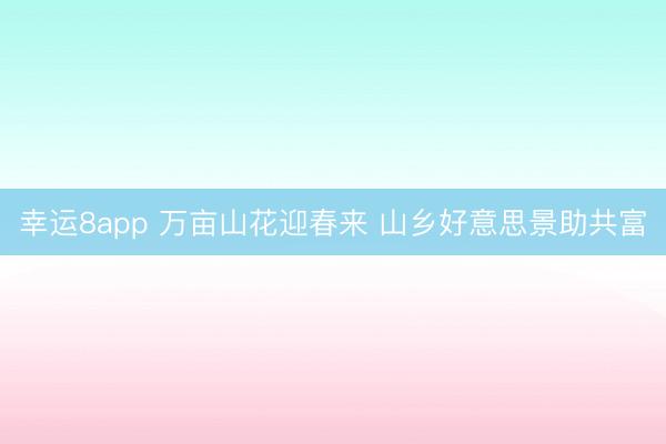 幸運8app 萬畝山花迎春來 山鄉(xiāng)好意思景助共富