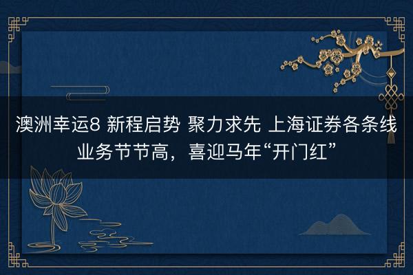 澳洲幸運8 新程啟勢 聚力求先 上海證券各條線業(yè)務節(jié)節(jié)高,喜迎馬年“開門紅”