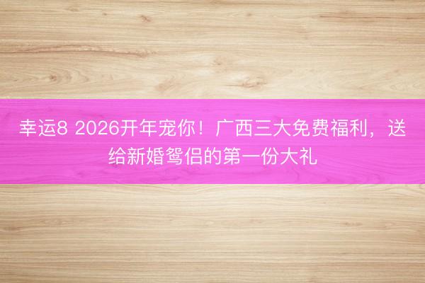 幸運(yùn)8 2026開(kāi)年寵你！廣西三大免費(fèi)福利，送給新婚鴛侶的第一份大禮